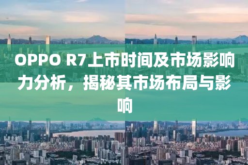 OPPO R7上市时间及市场影响力分析，揭秘其市场布局与影响