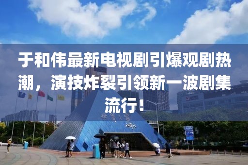 于和伟最新电视剧引爆观剧热潮，演技炸裂引领新一波剧集流行！