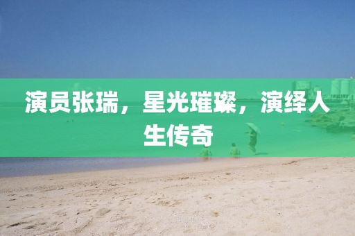 演员张瑞，星光璀璨，演绎人生传奇
