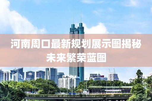 河南周口最新规划展示图揭秘未来繁荣蓝图
