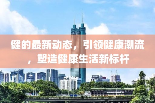 健的最新动态，引领健康潮流，塑造健康生活新标杆