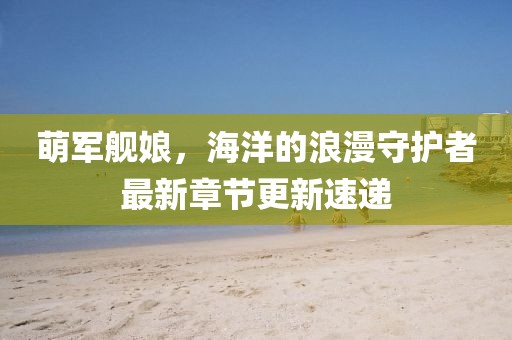 萌军舰娘，海洋的浪漫守护者最新章节更新速递