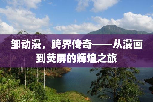 邹动漫，跨界传奇——从漫画到荧屏的辉煌之旅
