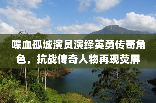 喋血孤城演员演绎英勇传奇角色，抗战传奇人物再现荧屏