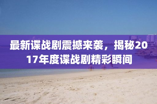最新谍战剧震撼来袭，揭秘2017年度谍战剧精彩瞬间