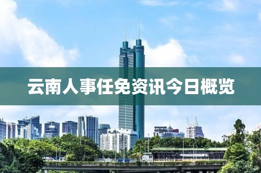 云南人事任免资讯今日概览