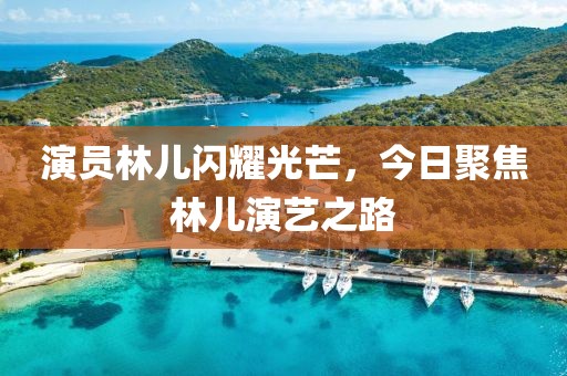 演员林儿闪耀光芒，今日聚焦林儿演艺之路