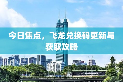 今日焦点，飞龙兑换码更新与获取攻略