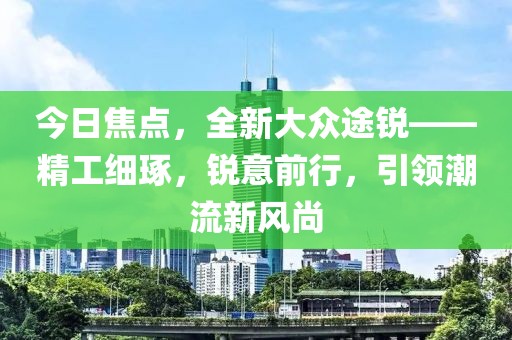 今日焦点，全新大众途锐——精工细琢，锐意前行，引领潮流新风尚