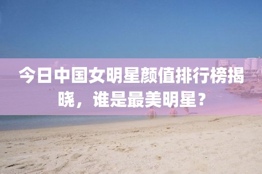 今日中国女明星颜值排行榜揭晓，谁是最美明星？