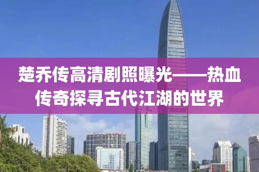楚乔传高清剧照曝光——热血传奇探寻古代江湖的世界