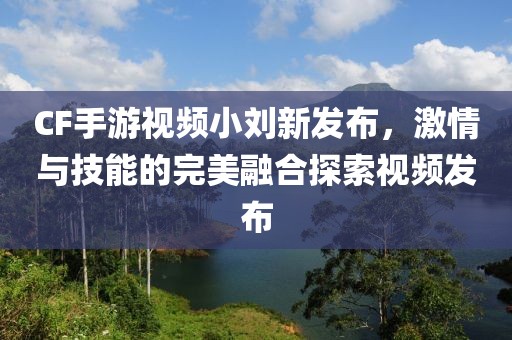 CF手游视频小刘新发布，激情与技能的完美融合探索视频发布