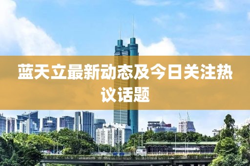 蓝天立最新动态及今日关注热议话题