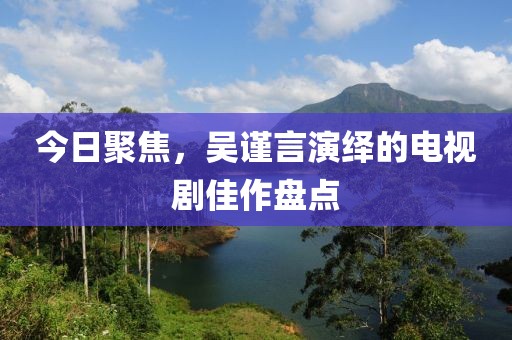 今日聚焦，吴谨言演绎的电视剧佳作盘点