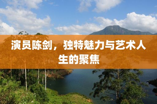 演员陈剑，独特魅力与艺术人生的聚焦