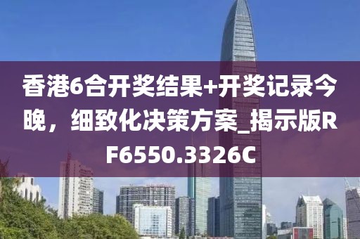 香港6合开奖结果+开奖记录今晚，细致化决策方案_揭示版RF6550.3326C