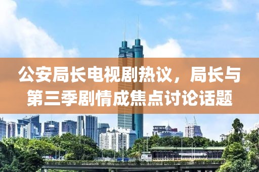 公安局长电视剧热议，局长与第三季剧情成焦点讨论话题