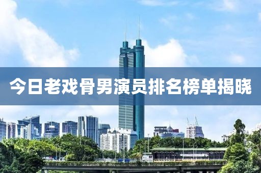 今日老戏骨男演员排名榜单揭晓