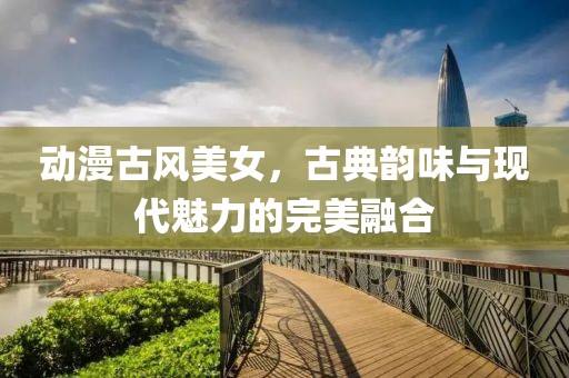 动漫古风美女，古典韵味与现代魅力的完美融合