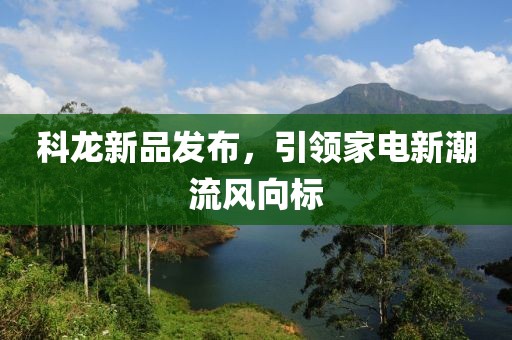 科龙新品发布，引领家电新潮流风向标
