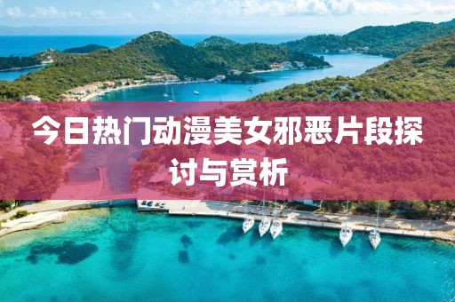 今日热门动漫美女邪恶片段探讨与赏析