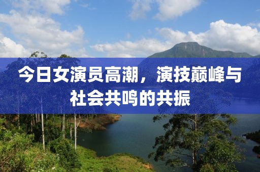 今日女演员高潮，演技巅峰与社会共鸣的共振
