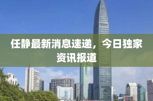 任静最新消息速递，今日独家资讯报道