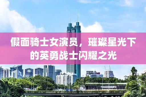 假面骑士女演员，璀璨星光下的英勇战士闪耀之光