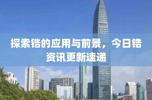 探索锆的应用与前景，今日锆资讯更新速递
