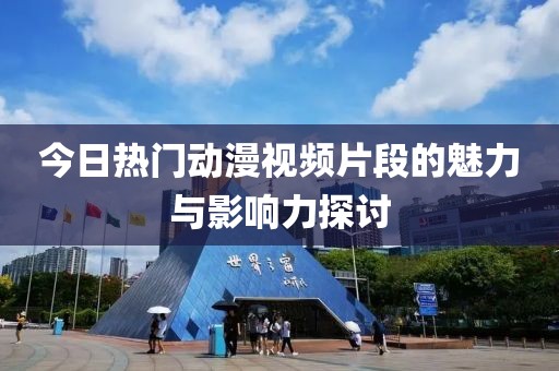 今日热门动漫视频片段的魅力与影响力探讨