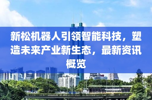 新松机器人引领智能科技，塑造未来产业新生态，最新资讯概览