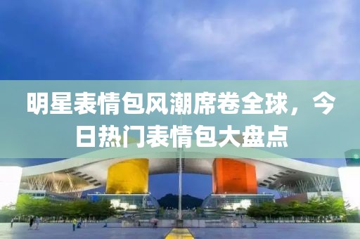 明星表情包风潮席卷全球，今日热门表情包大盘点