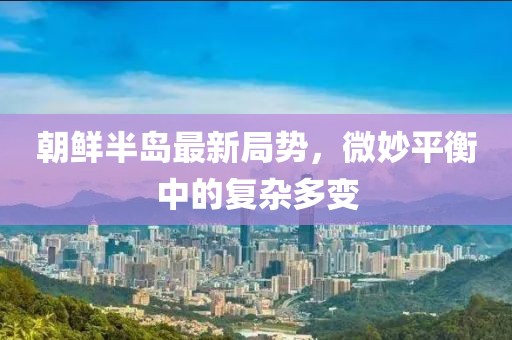 朝鲜半岛最新局势，微妙平衡中的复杂多变