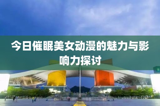 今日催眠美女动漫的魅力与影响力探讨