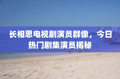 长相思电视剧演员群像，今日热门剧集演员揭秘