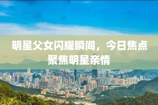 明星父女闪耀瞬间，今日焦点聚焦明星亲情