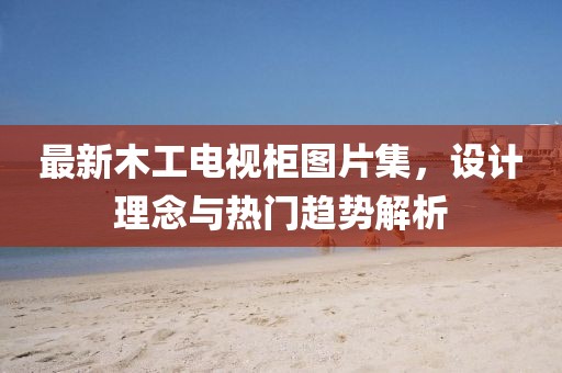最新木工电视柜图片集，设计理念与热门趋势解析