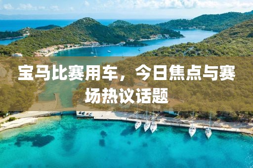 宝马比赛用车，今日焦点与赛场热议话题