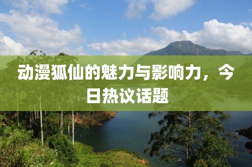动漫狐仙的魅力与影响力，今日热议话题