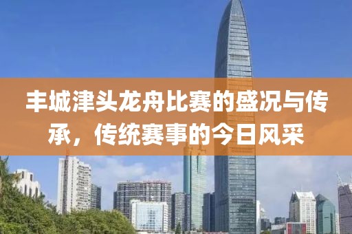 丰城津头龙舟比赛的盛况与传承，传统赛事的今日风采
