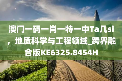 澳门一码一肖一特一中Ta几si，地质科学与工程领域_跨界融合版KE6325.8454H