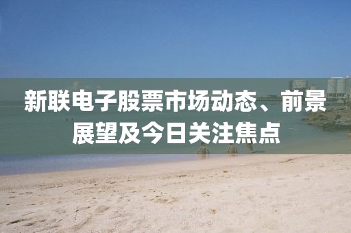 新联电子股票市场动态、前景展望及今日关注焦点
