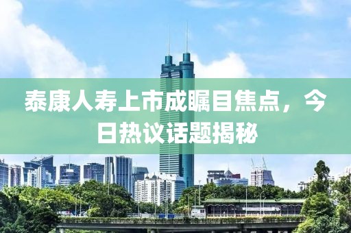 泰康人寿上市成瞩目焦点，今日热议话题揭秘