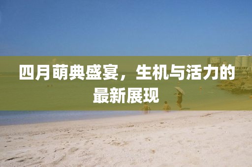 四月萌典盛宴，生机与活力的最新展现