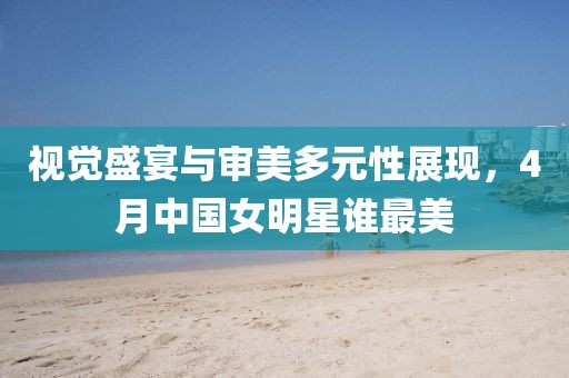 视觉盛宴与审美多元性展现，4月中国女明星谁最美