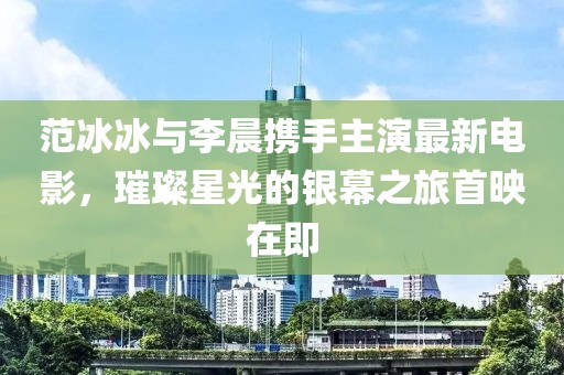 范冰冰与李晨携手主演最新电影，璀璨星光的银幕之旅首映在即