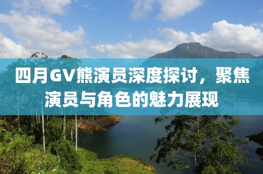 四月GV熊演员深度探讨，聚焦演员与角色的魅力展现