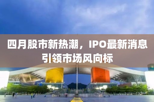 四月股市新热潮，IPO最新消息引领市场风向标