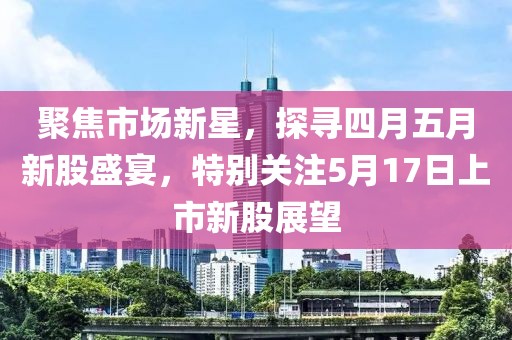 聚焦市场新星，探寻四月五月新股盛宴，特别关注5月17日上市新股展望