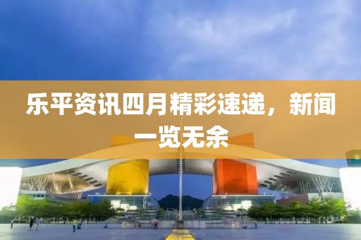 乐平资讯四月精彩速递，新闻一览无余